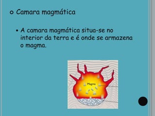  Camara magmática
 A camara magmática situa-se no
interior da terra e é onde se armazena
o magma.
 