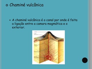  Chaminé vulcânica
 A chaminé vulcânica é o canal por onde é feita
a ligação entre a camara magmática e o
exterior.
 