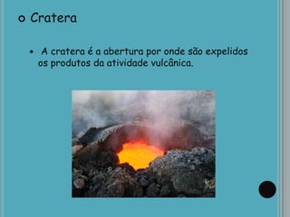  Cratera
 A cratera é a abertura por onde são expelidos
os produtos da atividade vulcânica.
 