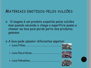 MATERIAIS EMITIDOS PELOS VULCÕES
 O magma é um produto expelido pelos vulcões
mas quando ascende e chega a superfície passa a
chamar-se lava pois perde parte dos produtos
gasosos.
 A lava pode assumir diferentes aspetos:
 Lava Pillow……………………………………………………
 Lava Escoriácea…………………………………………
 Lava Pahoehoe……………………………………………
 