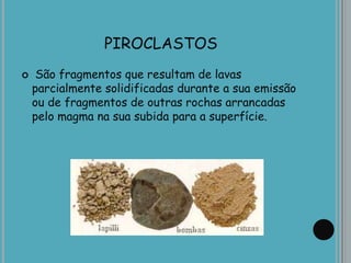PIROCLASTOS
 São fragmentos que resultam de lavas
parcialmente solidificadas durante a sua emissão
ou de fragmentos de outras rochas arrancadas
pelo magma na sua subida para a superfície.
 