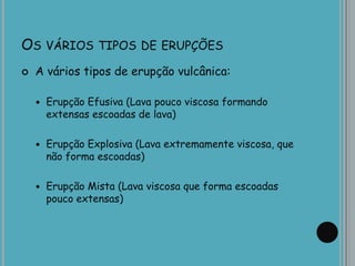 OS VÁRIOS TIPOS DE ERUPÇÕES
 A vários tipos de erupção vulcânica:
 Erupção Efusiva (Lava pouco viscosa formando
extensas escoadas de lava)
 Erupção Explosiva (Lava extremamente viscosa, que
não forma escoadas)
 Erupção Mista (Lava viscosa que forma escoadas
pouco extensas)
 