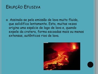 ERUPÇÃO EFUSIVA
 Assinala-se pela emissão de lava muito fluida,
que solidifica lentamente. Esta, muitas vezes
origina uma espécie de lago de lava e, quando
expele da cratera, forma escoadas mais ou menos
extensas, autênticos rios de lava.
 