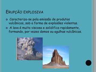 ERUPÇÃO EXPLOSIVA
 Caracteriza-se pela emissão de produtos
vulcânicos, sob a forma de explosões violentas.
 A lava é muito viscosa e solidifica rapidamente,
formando, por vezes domos ou agulhas vulcânicas.
 
