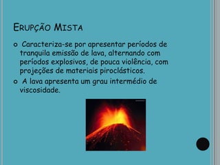 ERUPÇÃO MISTA
 Caracteriza-se por apresentar períodos de
tranquila emissão de lava, alternando com
períodos explosivos, de pouca violência, com
projeções de materiais piroclásticos.
 A lava apresenta um grau intermédio de
viscosidade.
 
