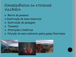 CONSEQUÊNCIAS DA ATIVIDADE
VULCÂNICA
 Morte de pessoas
 Destruição de bens materiais
 Destruição da paisagem
 Tsunamis
 Alterações climáticas
 Poluição do meio ambiente pelos gases libertados
 