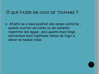 O QUE FAZER EM CASO DE TSUNAMI ?
 Afaste-se o mais possível das zonas costeiras ,
quando ocorrer um sismo ou um aumento
repentino das águas , pois quanto mais longe
estivermos mais hipóteses temos de fugir e
salvar as nossas vidas.
 