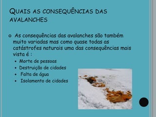 QUAIS AS CONSEQUÊNCIAS DAS
AVALANCHES
 As consequências das avalanches são também
muito variadas mas como quase todas as
catástrofes naturais uma das consequências mais
vista é :
 Morte de pessoas
 Destruição de cidades
 Falta de água
 Isolamento de cidades
 