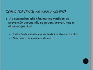 COMO PREVENIR AS AVALANCHES?
 As avalanches não têm muitas medidas de
prevenção porque não se podem prever, mas a
algumas que são:
 Evitação de esquiar em vertentes muito acentuadas
 Não construir em áreas de risco.
 