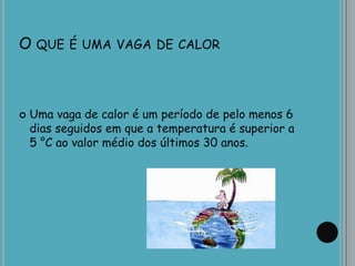 O QUE É UMA VAGA DE CALOR
 Uma vaga de calor é um período de pelo menos 6
dias seguidos em que a temperatura é superior a
5 °C ao valor médio dos últimos 30 anos.
 