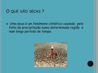 O QUE SÃO SECAS ?
 Uma seca é um fenómeno climático causado pela
falta de precipitação numa determinada região e
num longo período de tempo.
 