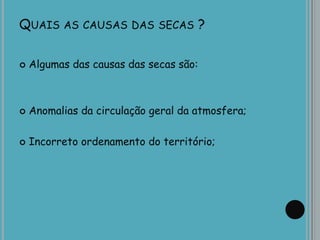 QUAIS AS CAUSAS DAS SECAS ?
 Algumas das causas das secas são:
 Anomalias da circulação geral da atmosfera;
 Incorreto ordenamento do território;
 