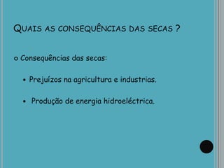 QUAIS AS CONSEQUÊNCIAS DAS SECAS ?
 Consequências das secas:
 Prejuízos na agricultura e industrias.
 Produção de energia hidroeléctrica.
 