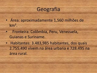 Geografia
• Área: aproximadamente 1,560 milhões de
km².
• Fronteira: Colômbia, Peru, Venezuela,
Guianas e Suriname.
• Habitantes: 3.483,985 habitantes, dos quais
2.755.490 vivem na área urbana e 728.495 na
área rural.
 