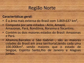 Região Norte
Características geral:
• É a área mais extensa do Brasil com 3.869.637 km²,
• Composta por sete estados : Acre, Amapá,
Amazonas, Pará, Rondônia, Roraima e Tocantins.
• Contém os dois maiores estados do Brasil: Amazonas
e Pará.
• Altamira,Barcelos e São Gabriel , são as maiores
cidades do Brasil em área territorial,tendo cada uma
100.000km², sendo maiores que o estado de
Sergipe, Espírito Santo,Rio de Janeiro e Alagoas
juntos.
 