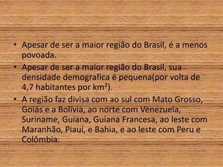 • Apesar de ser a maior região do Brasil, é a menos
povoada.
• Apesar de ser a maior região do Brasil, sua
densidade demografica é pequena(por volta de
4,7 habitantes por km²).
• A região faz divisa com ao sul com Mato Grosso,
Goiás e a Bolívia, ao norte com Venezuela,
Suriname, Guiana, Guiana Francesa, ao leste com
Maranhão, Piauí, e Bahia, e ao leste com Peru e
Colômbia.
 
