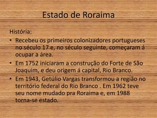 Estado de Roraima
História:
• Recebeu os primeiros colonizadores portugueses
no século 17 e, no século seguinte, começaram á
ocupar a área.
• Em 1752 iniciaram a construção do Forte de São
Joaquim, e deu origem á capital, Rio Branco.
• Em 1943, Getúlio Vargas transformou a região no
território federal do Rio Branco . Em 1962 teve
seu nome mudado pra Roraima e, em 1988
torna-se estado.
 