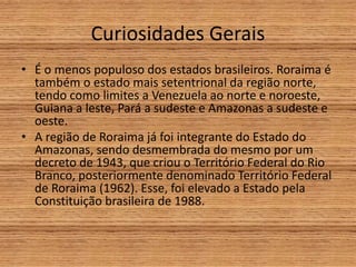 Curiosidades Gerais
• É o menos populoso dos estados brasileiros. Roraima é
também o estado mais setentrional da região norte,
tendo como limites a Venezuela ao norte e noroeste,
Guiana a leste, Pará a sudeste e Amazonas a sudeste e
oeste.
• A região de Roraima já foi integrante do Estado do
Amazonas, sendo desmembrada do mesmo por um
decreto de 1943, que criou o Território Federal do Rio
Branco, posteriormente denominado Território Federal
de Roraima (1962). Esse, foi elevado a Estado pela
Constituição brasileira de 1988.
 