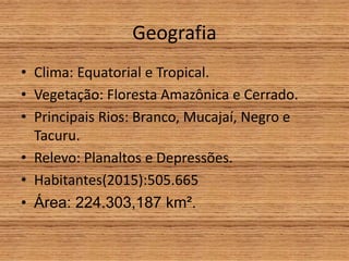Geografia
• Clima: Equatorial e Tropical.
• Vegetação: Floresta Amazônica e Cerrado.
• Principais Rios: Branco, Mucajaí, Negro e
Tacuru.
• Relevo: Planaltos e Depressões.
• Habitantes(2015):505.665
• Área: 224.303,187 km².
 