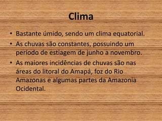 Clima
• Bastante úmido, sendo um clima equatorial.
• As chuvas são constantes, possuindo um
período de estiagem de junho a novembro.
• As maiores incidências de chuvas são nas
áreas do litoral do Amapá, foz do Rio
Amazonas e algumas partes da Amazonia
Ocidental.
 