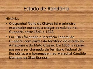Estado de Rondônia
História:
• O espanhol Ñuflo de Chávez foi o primeiro
explorador europeu a chegar ao vale do rio
Guaporé, entre 1541 e 1542.
• Em 1943 foi criado o Território Federal do
Guaporé, com partes do território do estado do
Amazonas e do Mato Grosso. Em 1956, a região
passou a ser chamado de Território Federal de
Rondônia, em homenagem ao Marechal Cândido
Mariano da Silva Rondon.
 