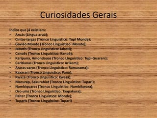 Curiosidades Gerais
Índios que já existiam:
• Aruás (Língua aruá);
• Cintas-largas (Tronco Linguístico: Tupi Monde);
• Gavião Monde (Tronco Linguístico: Monde);
• Jabutis (Tronco Linguístico: Jaboti);
• Canoês (Tronco Linguístico: Kanoê);
• Karipuna, Amondauas (Tronco Linguístico: Tupi-Guarani);
• Caritianas (Tronco Linguístico: Arikem);
• Araras-caros (Tronco Linguístico: Ramarama);
• Kaxarari (Tronco Linguístico: Pano);
• Kwazá (Tronco Linguístico: Kwazá);
• Macurap, Sakurabiat (Tronco Linguístico: Tupari);
• Nambiquaras (Tronco Linguístico: Nambikwara);
• Oro-uins (Tronco Linguístico: Txapakura);
• Paiter (Tronco Linguístico: Monde);
• Tuparis (Tronco Linguístico: Tupari)
 