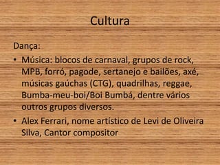 Cultura
Dança:
• Música: blocos de carnaval, grupos de rock,
MPB, forró, pagode, sertanejo e bailões, axé,
músicas gaúchas (CTG), quadrilhas, reggae,
Bumba-meu-boi/Boi Bumbá, dentre vários
outros grupos diversos.
• Alex Ferrari, nome artístico de Levi de Oliveira
Silva, Cantor compositor
 