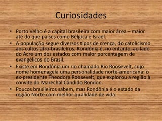 Curiosidades
• Porto Velho é a capital brasileira com maior área – maior
até do que países como Bélgica e Israel.
• A população segue diversos tipos de crença, do catolicismo
aos cultos afro-brasileiros. Rondônia é, no entanto, ao lado
do Acre um dos estados com maior porcentagem de
evangélicos do Brasil.
• Existe em Rondônia um rio chamado Rio Roosevelt, cujo
nome homenageia uma personalidade norte-americana: o
ex-presidente Theodore Roosevelt, que explorou a região à
convite do Marechal Cândido Rondon.
• Poucos brasileiros sabem, mas Rondônia é o estado da
região Norte com melhor qualidade de vida.
 