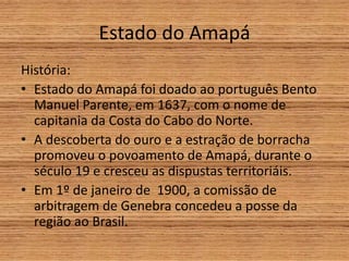 Estado do Amapá
História:
• Estado do Amapá foi doado ao português Bento
Manuel Parente, em 1637, com o nome de
capitania da Costa do Cabo do Norte.
• A descoberta do ouro e a estração de borracha
promoveu o povoamento de Amapá, durante o
século 19 e cresceu as dispustas territoriáis.
• Em 1º de janeiro de 1900, a comissão de
arbitragem de Genebra concedeu a posse da
região ao Brasil.
 