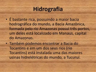 Hidrografia
• É bastante rica, possuindo a maior bacia
hodrográfica do mundo, a Bacia Amazônica,
formada pelo rio Amazonas possui três portos,
um deles está localizado em Manaus, capital
do Amazonas.
• Também podemos encontrar a Bacia do
Tocantins e em um dos seus rios (rio
Tocantins) está instalada uma das maiores
usinas hidrelétricas do mundo, a Tucuruí.
 