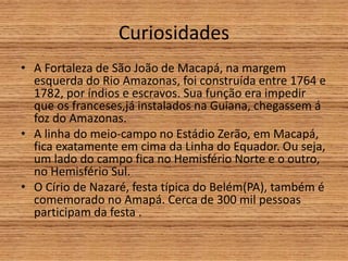 Curiosidades
• A Fortaleza de São João de Macapá, na margem
esquerda do Rio Amazonas, foi construída entre 1764 e
1782, por índios e escravos. Sua função era impedir
que os franceses,já instalados na Guiana, chegassem á
foz do Amazonas.
• A linha do meio-campo no Estádio Zerão, em Macapá,
fica exatamente em cima da Linha do Equador. Ou seja,
um lado do campo fica no Hemisfério Norte e o outro,
no Hemisfério Sul.
• O Círio de Nazaré, festa típica do Belém(PA), também é
comemorado no Amapá. Cerca de 300 mil pessoas
participam da festa .
 