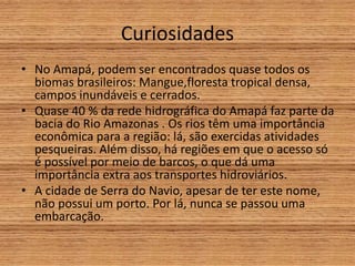 Curiosidades
• No Amapá, podem ser encontrados quase todos os
biomas brasileiros: Mangue,floresta tropical densa,
campos inundáveis e cerrados.
• Quase 40 % da rede hidrográfica do Amapá faz parte da
bacia do Rio Amazonas . Os rios têm uma importância
econômica para a região: lá, são exercidas atividades
pesqueiras. Além disso, há regiões em que o acesso só
é possível por meio de barcos, o que dá uma
importância extra aos transportes hidroviários.
• A cidade de Serra do Navio, apesar de ter este nome,
não possui um porto. Por lá, nunca se passou uma
embarcação.
 