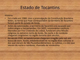 Estado de Tocantins
História:
• Foi criado em 1988, com a promulgação da Constituição Brasileira.
Antes, as terras que hoje correspondem ao território de Tocantins
faziam parte do estado de Goiás.
• Antes da colonização, o território do Tocantins era ocupado por
índios xingus e txucarramães. Em 1625, missionários católicos
liberados por Frei Cristovão de Lisboa, fundaram uma Missão
religiosa no extremo norte de Goiás. No norte e do nordeste
chegaram imigrantes na região durante dois séculos.
• No século XVIII, os bandeirantes chegaram á região pelo sul, em
busca de ouro. Assim, estabeleceram-se na região duas culturas: a
dos que vieram de São Paulo(bandeirantes), ou sulistas, e a dos que
vieram do norte e nordeste, chamada de nordestina.
 
