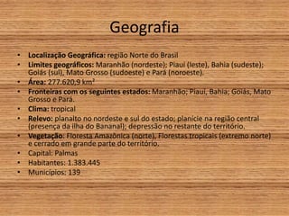 Geografia
• Localização Geográfica: região Norte do Brasil
• Limites geográficos: Maranhão (nordeste); Piauí (leste), Bahia (sudeste);
Goiás (sul), Mato Grosso (sudoeste) e Pará (noroeste).
• Área: 277.620,9 km²
• Fronteiras com os seguintes estados: Maranhão; Piauí, Bahia; Goiás, Mato
Grosso e Pará.
• Clima: tropical
• Relevo: planalto no nordeste e sul do estado; planície na região central
(presença da ilha do Bananal); depressão no restante do território.
• Vegetação: Floresta Amazônica (norte), Florestas tropicais (extremo norte)
e cerrado em grande parte do território.
• Capital: Palmas
• Habitantes: 1.383.445
• Municípios: 139
 
