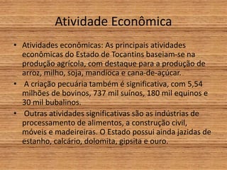 Atividade Econômica
• Atividades econômicas: As principais atividades
econômicas do Estado de Tocantins baseiam-se na
produção agrícola, com destaque para a produção de
arroz, milho, soja, mandioca e cana-de-açúcar.
• A criação pecuária também é significativa, com 5,54
milhões de bovinos, 737 mil suínos, 180 mil equinos e
30 mil bubalinos.
• Outras atividades significativas são as indústrias de
processamento de alimentos, a construção civil,
móveis e madeireiras. O Estado possui ainda jazidas de
estanho, calcário, dolomita, gipsita e ouro.
 