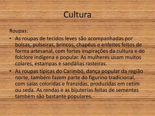 Cultura
Roupas:
• As roupas de tecidos leves são acompanhadas por
bolsas, pulseiras, brincos, chapéus e enfeites feitos de
forma artesanal, com fortes inspirações da cultura e do
folclore indígena e popular. As mulheres usam muitos
colares, estampas e sandálias rasteiras.
• As roupas típicas do Carimbó, dança popular da região
norte, também fazem parte do figurino tradicional,
com saias coloridas e franzidas, produzidas em cetim
ou seda. As rendas e as bijuterias feitas de sementes
também são bastante populares.
 