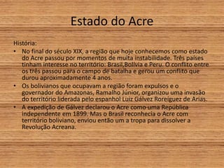 Estado do Acre
História:
• No final do século XIX, a região que hoje conhecemos como estado
do Acre passou por momentos de muita instabilidade. Três países
tinham interesse no território: Brasil,Bolívia e Peru. O conflito entre
os três passou para o campo de batalha e gerou um conflito que
durou aproximadamente 4 anos.
• Os bolivianos que ocupavam a região foram expulsos e o
governador do Amazonas, Ramalho Júnior, organizou uma invasão
do território liderada pelo espanhol Luiz Gálvez Roreíguez de Arias.
• A expedição de Gálvez declarou o Acre como uma República
independente em 1899. Mas o Brasil reconhecia o Acre com
território boliviano, enviou então um a tropa para dissolver a
Revolução Acreana.
 