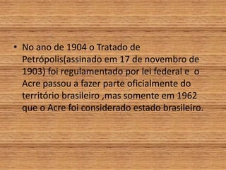• No ano de 1904 o Tratado de
Petrópolis(assinado em 17 de novembro de
1903) foi regulamentado por lei federal e o
Acre passou a fazer parte oficialmente do
território brasileiro ,mas somente em 1962
que o Acre foi considerado estado brasileiro.
 