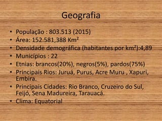 Geografia
• População : 803.513 (2015)
• Área: 152.581,388 Km²
• Densidade demográfica (habitantes por km²):4,89
• Municípios : 22
• Etnias: brancos(20%), negros(5%), pardos(75%)
• Principais Rios: Juruá, Purus, Acre Muru , Xapuri,
Embira.
• Principais Cidades: Rio Branco, Cruzeiro do Sul,
Feijó, Sena Madureira, Tarauacá.
• Clima: Equatorial
 