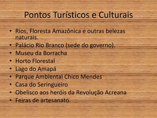 Pontos Turísticos e Culturais
• Rios, Floresta Amazônica e outras belezas
naturais.
• Palácio Rio Branco (sede do governo).
• Museu da Borracha
• Horto Florestal
• Lago do Amapá
• Parque Ambiental Chico Mendes
• Casa do Seringueiro
• Obelisco aos heróis da Revolução Acreana
• Feiras de artesanato.
 