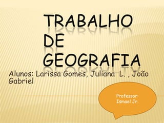 Trabalho de geografia  Alunos: Larissa Gomes, Juliana  L. , João Gabriel Professor: Ismael Jr. 