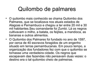 Quilombo de palmares
• O quilombo mais conhecido se chama Quilombo dos
Palmares, que se localizava nos atuais estados de
Alagoas e Pernambuco e chegou a ter entre 20 mil e 30
mil habitantes.Seu comandante foi Zumbi. Lá os negros
cultivavam o milho, a batata, os feijões, a mandioca, as
bananas e outros alimentos.
• O Quilombo dos Palmares foi fundado no ano de 1597,
por cerca de 40 escravos foragidos de um engenho
situado em terras pernambucanas. Em pouco tempo, a
organização dos fundadores fez com que o quilombo se
tornasse uma verdadeira cidade. Os negros que
escapavam das fazendas não pensavam duas vezes: o
destino era o tal quilombo cheio de palmeiras.

 