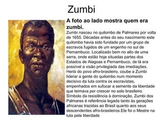 Zumbi
A foto ao lado mostra quem era
zumbi.
Zumbi nasceu no quilombo de Palmares por volta
de 1655. Décadas antes do seu nascimento este
quilombo havia sido fundado por um grupo de
escravos fugidos de um engenho no sul de
Pernambuco. Localizado bem no alto de uma
serra, onde estão hoje situadas partes dos
Estados de Alagoas e Pernambuco, de lá era
possível a visão privilegiada das imediações.
Herói do povo afro-brasileiro, coube a Zumbi
liderar a gente do quilombo num momento
decisivo da luta contra os escravistas,
empenhados em sufocar a semente da liberdade
que teimava por crescer no solo brasileiro.
Símbolo da resistência à dominação, Zumbi dos
Palmares é referência legada tanto às gerações
africanas trazidas ao Brasil quanto aos seus
descendentes afro-brasileiros.Ele foi o Mestre na
luta pela liberdade

 