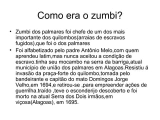 Como era o zumbi?
• Zumbi dos palmares foi chefe de um dos mais
importante dos quilombos(arraias de escravos
fugidos),que foi o dos palmares
• Foi alfabetizado pelo padre Antônio Melo,com quem
aprendeu latim,mas nunca aceitou a condição de
escravo.tinha seu mocambo na serra da barriga,atual
município de união dos palmares em Alagoas.Resistiu á
invasão da praça-forte do quilombo,tomada pelo
bandeirante e capitão do mato Domingos Jorge
Velho,em 1694,e retirou-se ,para empreender ações de
guerrilha.traído ,teve o esconderijo descoberto e foi
morto na atual Serra dos Dois irmãos,em
viçosa(Alagoas), em 1695.

 