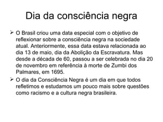 Dia da consciência negra
 O Brasil criou uma data especial com o objetivo de
reflexionar sobre a consciência negra na sociedade
atual. Anteriormente, essa data estava relacionada ao
dia 13 de maio, dia da Abolição da Escravatura. Mas
desde a década de 60, passou a ser celebrada no dia 20
de novembro em referência à morte de Zumbi dos
Palmares, em 1695.
 O dia da Consciência Negra é um dia em que todos
refletimos e estudamos um pouco mais sobre questões
como racismo e a cultura negra brasileira.

 