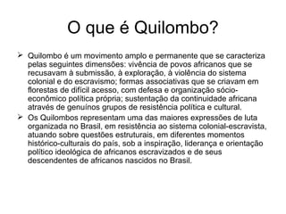 O que é Quilombo?
 Quilombo é um movimento amplo e permanente que se caracteriza
pelas seguintes dimensões: vivência de povos africanos que se
recusavam à submissão, à exploração, à violência do sistema
colonial e do escravismo; formas associativas que se criavam em
florestas de difícil acesso, com defesa e organização sócioeconômico política própria; sustentação da continuidade africana
através de genuínos grupos de resistência política e cultural.
 Os Quilombos representam uma das maiores expressões de luta
organizada no Brasil, em resistência ao sistema colonial-escravista,
atuando sobre questões estruturais, em diferentes momentos
histórico-culturais do país, sob a inspiração, liderança e orientação
político ideológica de africanos escravizados e de seus
descendentes de africanos nascidos no Brasil.

 