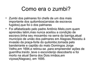 Como era o zumbi? Zumbi dos palmares foi chefe de um dos mais importante dos quilombos(arraias de escravos fugidos),que foi o dos palmares Foi alfabetizado pelo padre Antônio Melo,com quem aprendeu latim,mas nunca aceitou a condição de escravo.tinha seu mocambo na serra da barriga,atual município de união dos palmares em Alagoas.Resistiu á invasão da praça-forte do quilombo,tomada pelo bandeirante e capitão do mato Domingos Jorge Velho,em 1694,e retirou-se ,para empreender ações de guerrilha.traído ,teve o esconderijo descoberto e foi morto na atual Serra dos Dois irmãos,em viçosa(Alagoas), em 1695. 