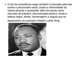 O dia da consciência negra também é marcado pela luta contra o preconceito racial, contra a inferioridade da classe perante a sociedade, além de temas como mercado de trabalho, discriminação política, moda e beleza negra, etnias, homenagens a negros que se destacaram.um exemplo é Martin Luther King:   
