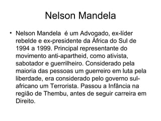 Nelson Mandela Nelson Mandela  é um Advogado, ex-líder rebelde e ex-presidente da Àfrica do Sul de 1994 a 1999. Principal representante do movimento anti-apartheid, como ativista, sabotador e guerrilheiro. Considerado pela maioria das pessoas um guerreiro em luta pela liberdade, era considerado pelo governo sul-africano um Terrorista. Passou a Infância na região de Thembu, antes de seguir carreira em Direito. 