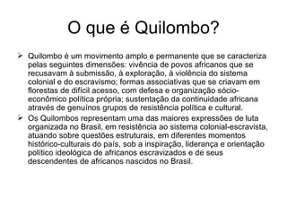 O que é Quilombo? Quilombo é um movimento amplo e permanente que se caracteriza pelas seguintes dimensões: vivência de povos africanos que se recusavam à submissão, à exploração, à violência do sistema colonial e do escravismo; formas associativas que se criavam em florestas de difícil acesso, com defesa e organização sócio-econômico política própria; sustentação da continuidade africana através de genuínos grupos de resistência política e cultural. Os Quilombos representam uma das maiores expressões de luta organizada no Brasil, em resistência ao sistema colonial-escravista, atuando sobre questões estruturais, em diferentes momentos histórico-culturais do país, sob a inspiração, liderança e orientação político ideológica de africanos escravizados e de seus descendentes de africanos nascidos no Brasil. 